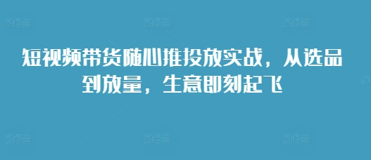 【第8666期】短视频带货随心推投放实战，从选品到放量，生意即刻起飞