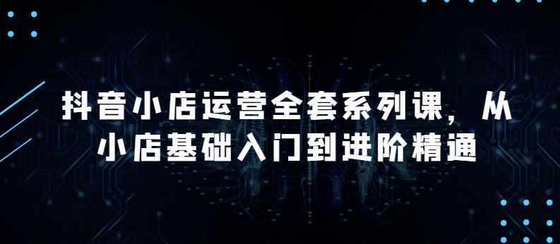 【第9166期】抖音小店运营全套系列课，从小店基础入门到进阶精通，系统掌握月销百万小店的核心秘密